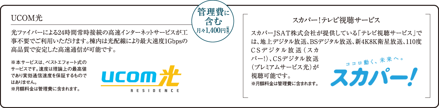 UCOM光:光ファイバーによる24時間常時接続の高速インターネットサービスが工事不要でご利用いただけます。棟内は光配線により最大速度1Gbpsの高品質で安定した高速通信が可能です。 スカパー! テレビ視聴サービス:スカパーJSAT株式会社が提供している「テレビ視聴サービス」では、地上デジタル放送、BSデジタル放送、新4K8K衛星放送、110度CSデジタル放送(スカパー!)、CSデジタル放送(プレミアムサービス光)が視聴可能です。